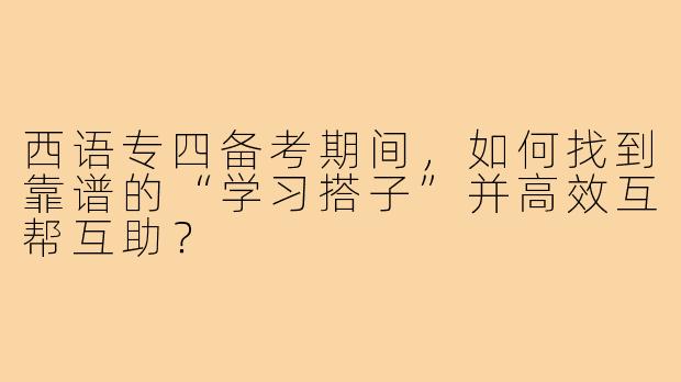 西语专四备考期间,如何找到靠谱的“学习搭子”并高效互帮互助?