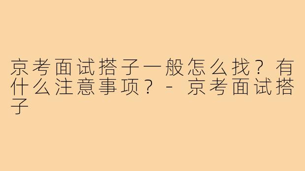 京考面试搭子一般怎么找?有什么注意事项?-京考面试搭子