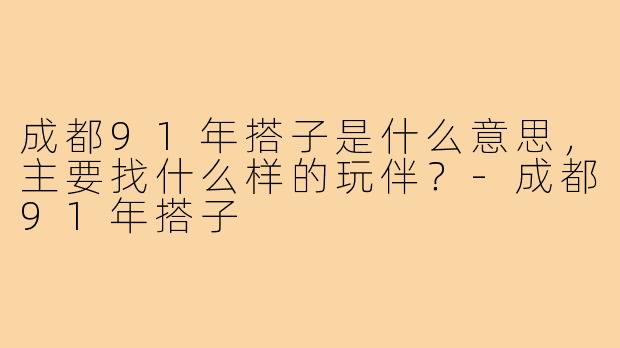 成都91年搭子是什么意思,主要找什么样的玩伴?-成都91年搭子