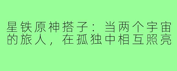 星铁原神搭子:当两个宇宙的旅人,在孤独中相互照亮