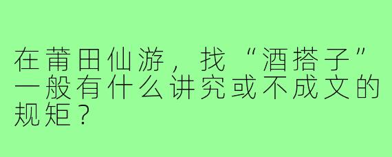 在莆田仙游，找“酒搭子”一般有什么讲究或不成文的规矩？