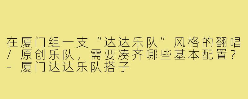在厦门组一支“达达乐队”风格的翻唱/原创乐队,需要凑齐哪些基本配置?-厦门达达乐队搭子