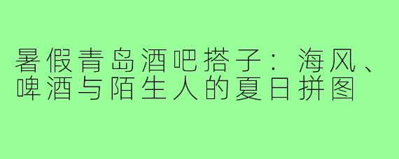 暑假青岛酒吧搭子：海风、啤酒与陌生人的夏日拼图