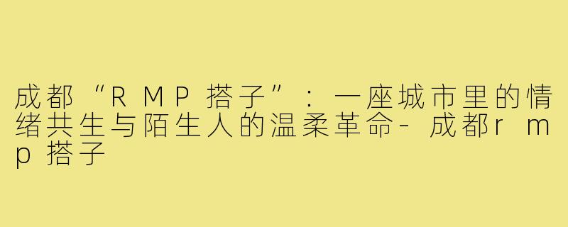 成都“RMP搭子”:一座城市里的情绪共生与陌生人的温柔革命-成都rmp搭子