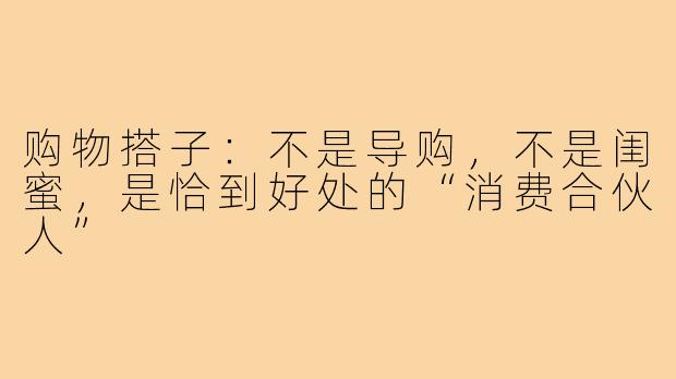购物搭子:不是导购,不是闺蜜,是恰到好处的“消费合伙人”