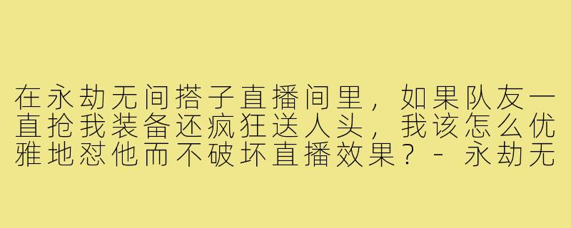 在永劫无间搭子直播间里，如果队友一直抢我装备还疯狂送人头，我该怎么优雅地怼他而不破坏直播效果？-永劫无间搭子直播间