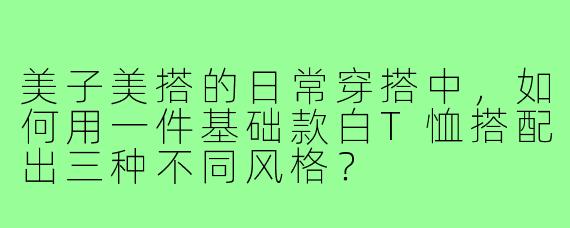 美子美搭的日常穿搭中,如何用一件基础款白T恤搭配出三种不同风格?