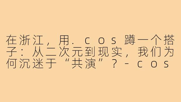 在浙江,用.cos蹲一个搭子:从二次元到现实,我们为何沉迷于“共演”?-cos蹲搭子浙江