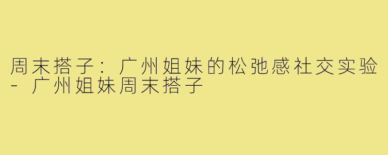 周末搭子:广州姐妹的松弛感社交实验-广州姐妹周末搭子