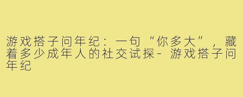 游戏搭子问年纪：一句“你多大”，藏着多少成年人的社交试探-游戏搭子问年纪