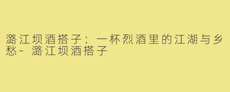 潞江坝酒搭子：一杯烈酒里的江湖与乡愁-潞江坝酒搭子