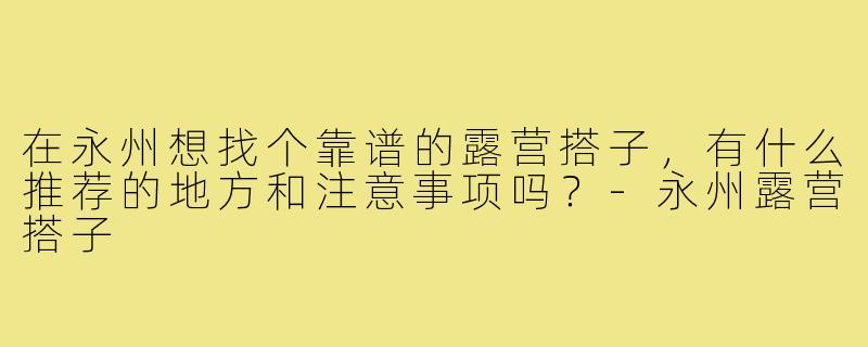 在永州想找个靠谱的露营搭子,有什么推荐的地方和注意事项吗?-永州露营搭子