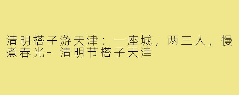 清明搭子游天津：一座城，两三人，慢煮春光-清明节搭子天津