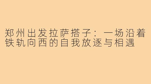 郑州出发拉萨搭子：一场沿着铁轨向西的自我放逐与相遇