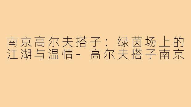 南京高尔夫搭子:绿茵场上的江湖与温情-高尔夫搭子南京