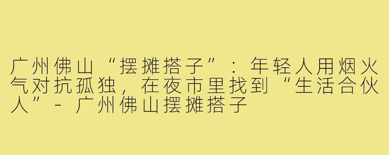 广州佛山“摆摊搭子”：年轻人用烟火气对抗孤独，在夜市里找到“生活合伙人”-广州佛山摆摊搭子