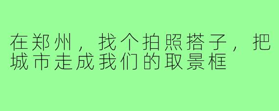 在郑州，找个拍照搭子，把城市走成我们的取景框