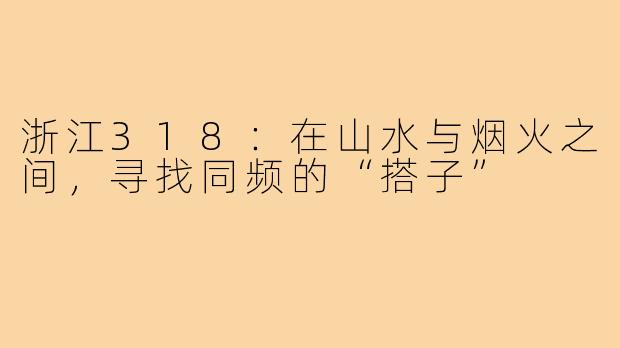 浙江318：在山水与烟火之间，寻找同频的“搭子”
