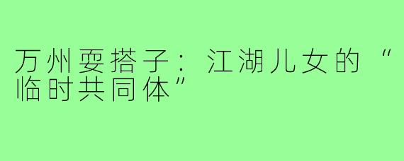 万州耍搭子:江湖儿女的“临时共同体”
