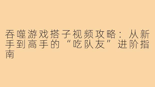 吞噬游戏搭子视频攻略：从新手到高手的“吃队友”进阶指南