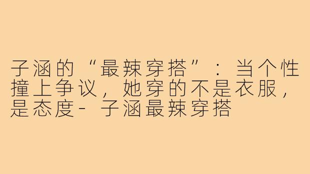 子涵的“最辣穿搭”:当个性撞上争议,她穿的不是衣服,是态度-子涵最辣穿搭