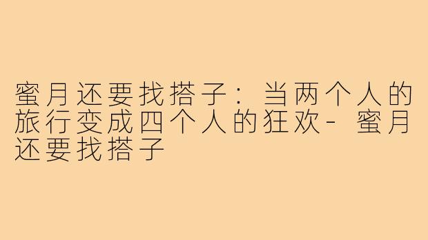 蜜月还要找搭子：当两个人的旅行变成四个人的狂欢-蜜月还要找搭子