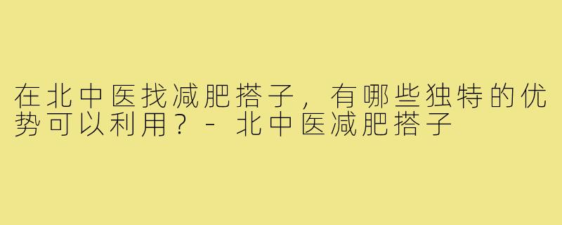 在北中医找减肥搭子，有哪些独特的优势可以利用？-北中医减肥搭子