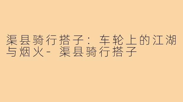 渠县骑行搭子:车轮上的江湖与烟火-渠县骑行搭子