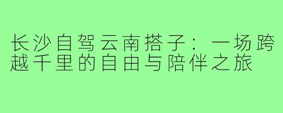 长沙自驾云南搭子：一场跨越千里的自由与陪伴之旅