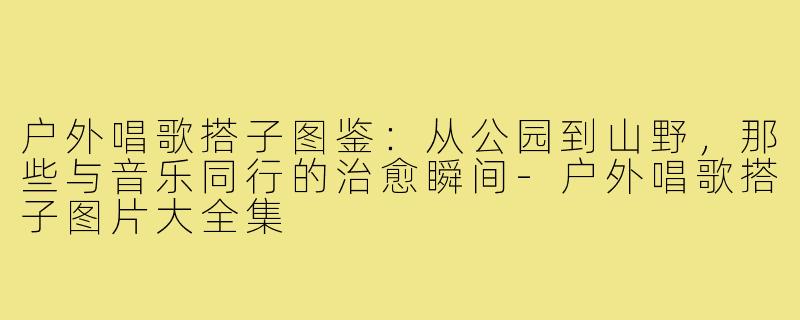户外唱歌搭子图鉴：从公园到山野，那些与音乐同行的治愈瞬间-户外唱歌搭子图片大全集