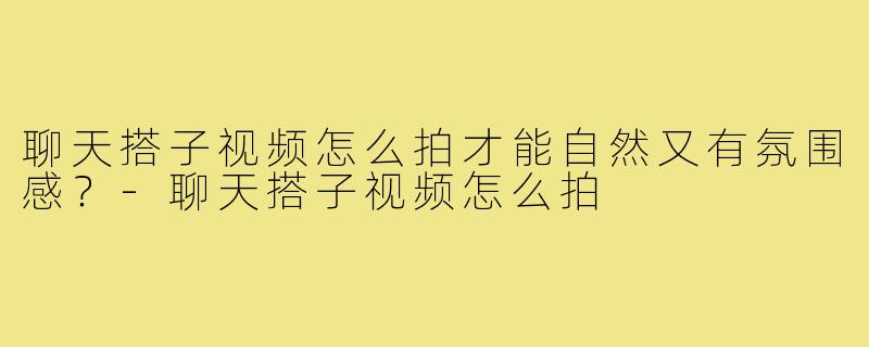 聊天搭子视频怎么拍才能自然又有氛围感？-聊天搭子视频怎么拍