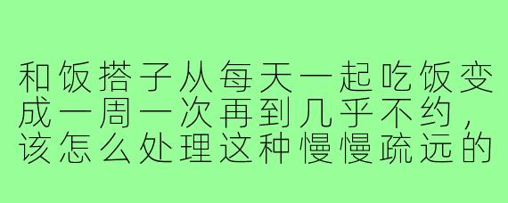 和饭搭子从每天一起吃饭变成一周一次再到几乎不约，该怎么处理这种慢慢疏远的感觉？