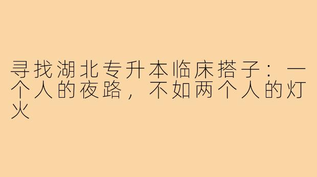 寻找湖北专升本临床搭子:一个人的夜路,不如两个人的灯火