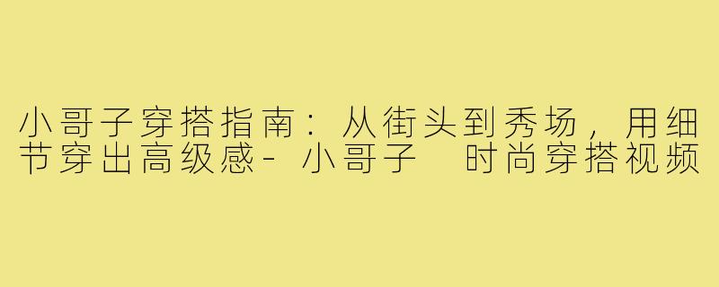 小哥子穿搭指南：从街头到秀场，用细节穿出高级感-小哥子 时尚穿搭视频