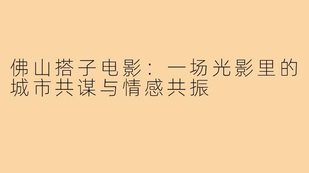 佛山搭子电影:一场光影里的城市共谋与情感共振