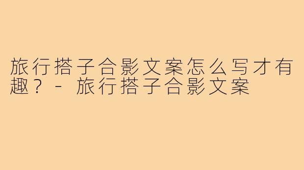 旅行搭子合影文案怎么写才有趣？-旅行搭子合影文案