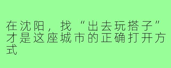 在沈阳，找“出去玩搭子”才是这座城市的正确打开方式