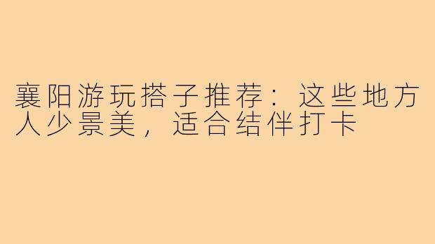 襄阳游玩搭子推荐：这些地方人少景美，适合结伴打卡