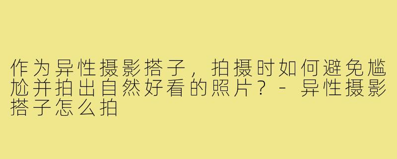 作为异性摄影搭子,拍摄时如何避免尴尬并拍出自然好看的照片?-异性摄影搭子怎么拍
