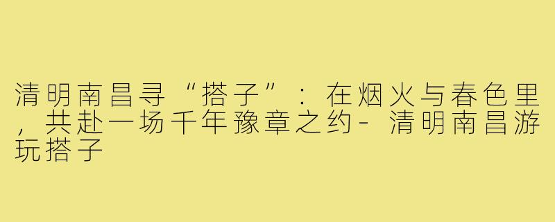 清明南昌寻“搭子”：在烟火与春色里，共赴一场千年豫章之约-清明南昌游玩搭子