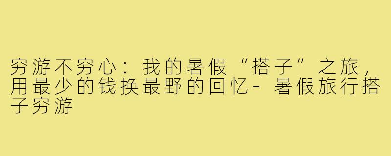穷游不穷心：我的暑假“搭子”之旅，用最少的钱换最野的回忆-暑假旅行搭子穷游
