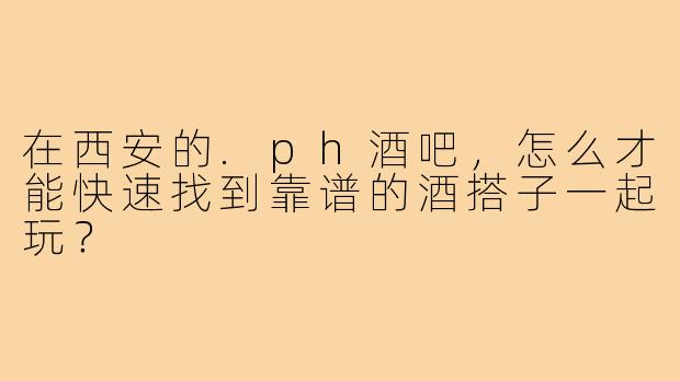 在西安的.ph酒吧,怎么才能快速找到靠谱的酒搭子一起玩?