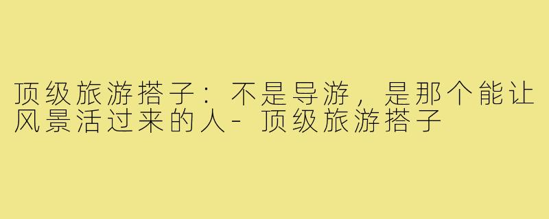 顶级旅游搭子：不是导游，是那个能让风景活过来的人-顶级旅游搭子