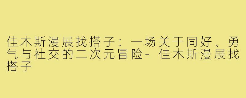 佳木斯漫展找搭子：一场关于同好、勇气与社交的二次元冒险-佳木斯漫展找搭子