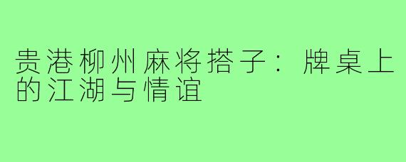 贵港柳州麻将搭子：牌桌上的江湖与情谊