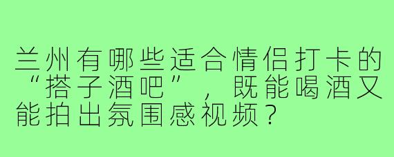 兰州有哪些适合情侣打卡的“搭子酒吧”，既能喝酒又能拍出氛围感视频？