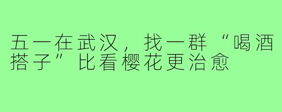 五一在武汉，找一群“喝酒搭子”比看樱花更治愈