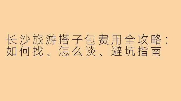 长沙旅游搭子包费用全攻略：如何找、怎么谈、避坑指南