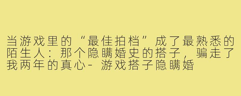 当游戏里的“最佳拍档”成了最熟悉的陌生人:那个隐瞒婚史的搭子,骗走了我两年的真心-游戏搭子隐瞒婚