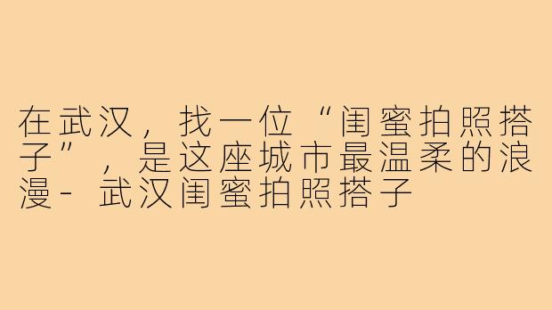 在武汉,找一位“闺蜜拍照搭子”,是这座城市最温柔的浪漫-武汉闺蜜拍照搭子